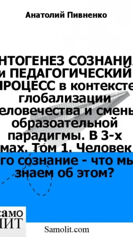 ОНТОГЕНЕЗ СОЗНАНИЯ и ПЕДАГОГИЧЕСКИЙ ПРОЦЕСС в контексте глобализации человечества и смены образоательной парадигмы. В 3-х томах. Том 1. Человек и его сознание - что мы знаем об этом?