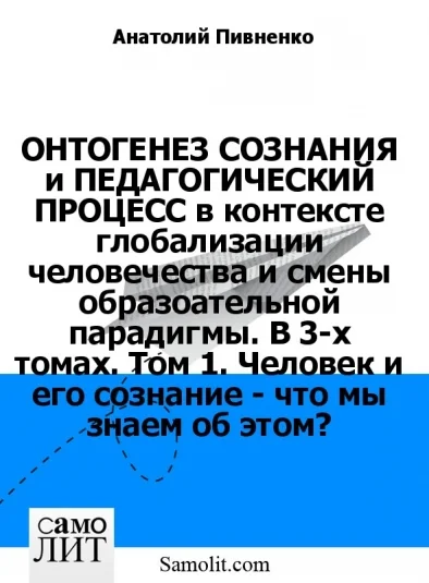 ОНТОГЕНЕЗ СОЗНАНИЯ и ПЕДАГОГИЧЕСКИЙ ПРОЦЕСС в контексте глобализации человечества и смены образоательной парадигмы. В 3-х томах. Том 1. Человек и его сознание - что мы знаем об этом?